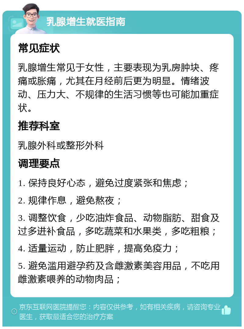 乳腺增生就医指南 常见症状 乳腺增生常见于女性，主要表现为乳房肿块、疼痛或胀痛，尤其在月经前后更为明显。情绪波动、压力大、不规律的生活习惯等也可能加重症状。 推荐科室 乳腺外科或整形外科 调理要点 1. 保持良好心态，避免过度紧张和焦虑； 2. 规律作息，避免熬夜； 3. 调整饮食，少吃油炸食品、动物脂肪、甜食及过多进补食品，多吃蔬菜和水果类，多吃粗粮； 4. 适量运动，防止肥胖，提高免疫力； 5. 避免滥用避孕药及含雌激素美容用品，不吃用雌激素喂养的动物肉品；