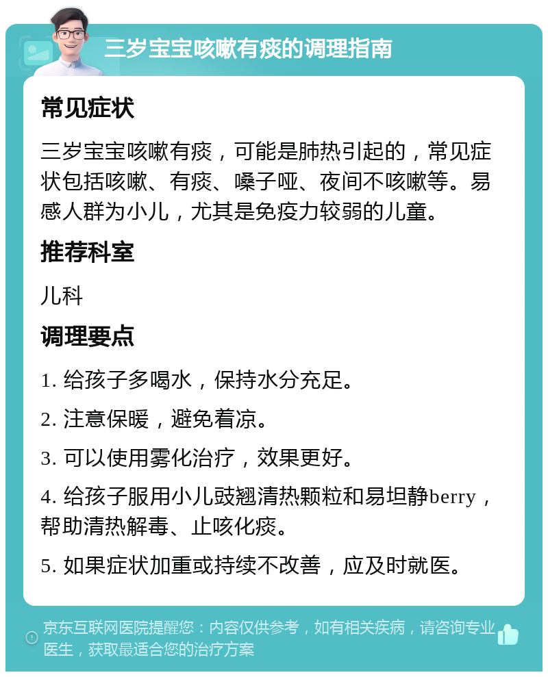 三岁宝宝咳嗽有痰的调理指南 常见症状 三岁宝宝咳嗽有痰，可能是肺热引起的，常见症状包括咳嗽、有痰、嗓子哑、夜间不咳嗽等。易感人群为小儿，尤其是免疫力较弱的儿童。 推荐科室 儿科 调理要点 1. 给孩子多喝水，保持水分充足。 2. 注意保暖，避免着凉。 3. 可以使用雾化治疗，效果更好。 4. 给孩子服用小儿豉翘清热颗粒和易坦静berry，帮助清热解毒、止咳化痰。 5. 如果症状加重或持续不改善，应及时就医。