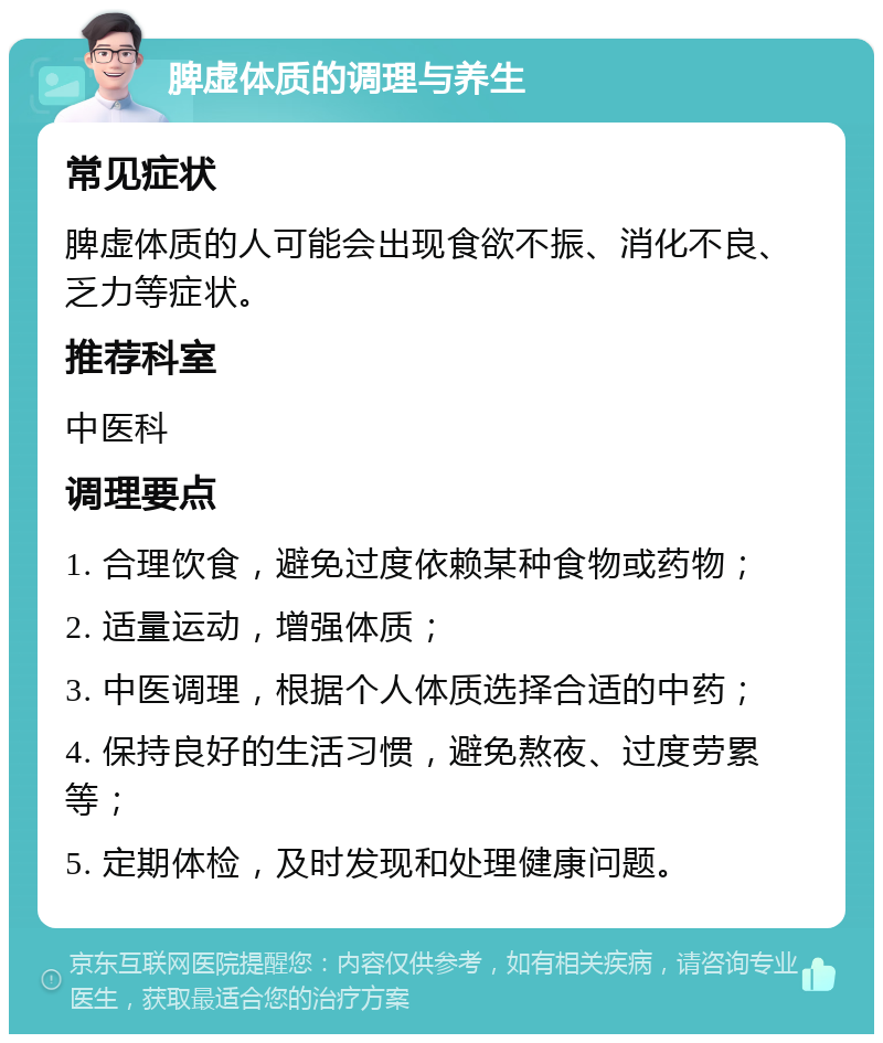 脾虚体质的调理与养生 常见症状 脾虚体质的人可能会出现食欲不振、消化不良、乏力等症状。 推荐科室 中医科 调理要点 1. 合理饮食，避免过度依赖某种食物或药物； 2. 适量运动，增强体质； 3. 中医调理，根据个人体质选择合适的中药； 4. 保持良好的生活习惯，避免熬夜、过度劳累等； 5. 定期体检，及时发现和处理健康问题。