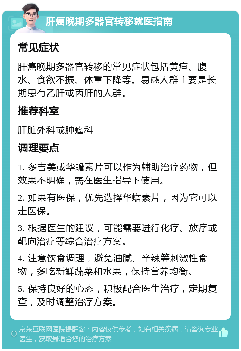 肝癌晚期多器官转移就医指南 常见症状 肝癌晚期多器官转移的常见症状包括黄疸、腹水、食欲不振、体重下降等。易感人群主要是长期患有乙肝或丙肝的人群。 推荐科室 肝脏外科或肿瘤科 调理要点 1. 多吉美或华蟾素片可以作为辅助治疗药物，但效果不明确，需在医生指导下使用。 2. 如果有医保，优先选择华蟾素片，因为它可以走医保。 3. 根据医生的建议，可能需要进行化疗、放疗或靶向治疗等综合治疗方案。 4. 注意饮食调理，避免油腻、辛辣等刺激性食物，多吃新鲜蔬菜和水果，保持营养均衡。 5. 保持良好的心态，积极配合医生治疗，定期复查，及时调整治疗方案。