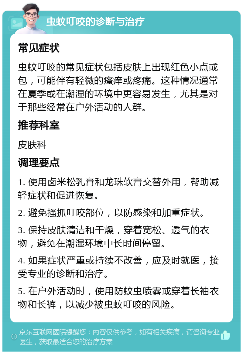 虫蚊叮咬的诊断与治疗 常见症状 虫蚊叮咬的常见症状包括皮肤上出现红色小点或包，可能伴有轻微的瘙痒或疼痛。这种情况通常在夏季或在潮湿的环境中更容易发生，尤其是对于那些经常在户外活动的人群。 推荐科室 皮肤科 调理要点 1. 使用卤米松乳膏和龙珠软膏交替外用，帮助减轻症状和促进恢复。 2. 避免搔抓叮咬部位，以防感染和加重症状。 3. 保持皮肤清洁和干燥，穿着宽松、透气的衣物，避免在潮湿环境中长时间停留。 4. 如果症状严重或持续不改善，应及时就医，接受专业的诊断和治疗。 5. 在户外活动时，使用防蚊虫喷雾或穿着长袖衣物和长裤，以减少被虫蚊叮咬的风险。