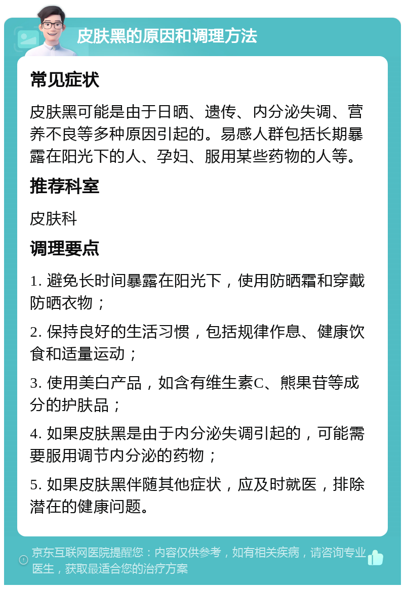 皮肤黑的原因和调理方法 常见症状 皮肤黑可能是由于日晒、遗传、内分泌失调、营养不良等多种原因引起的。易感人群包括长期暴露在阳光下的人、孕妇、服用某些药物的人等。 推荐科室 皮肤科 调理要点 1. 避免长时间暴露在阳光下，使用防晒霜和穿戴防晒衣物； 2. 保持良好的生活习惯，包括规律作息、健康饮食和适量运动； 3. 使用美白产品，如含有维生素C、熊果苷等成分的护肤品； 4. 如果皮肤黑是由于内分泌失调引起的，可能需要服用调节内分泌的药物； 5. 如果皮肤黑伴随其他症状，应及时就医，排除潜在的健康问题。