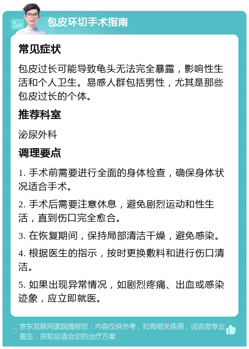 包皮环切手术指南 常见症状 包皮过长可能导致龟头无法完全暴露，影响性生活和个人卫生。易感人群包括男性，尤其是那些包皮过长的个体。 推荐科室 泌尿外科 调理要点 1. 手术前需要进行全面的身体检查，确保身体状况适合手术。 2. 手术后需要注意休息，避免剧烈运动和性生活，直到伤口完全愈合。 3. 在恢复期间，保持局部清洁干燥，避免感染。 4. 根据医生的指示，按时更换敷料和进行伤口清洁。 5. 如果出现异常情况，如剧烈疼痛、出血或感染迹象，应立即就医。