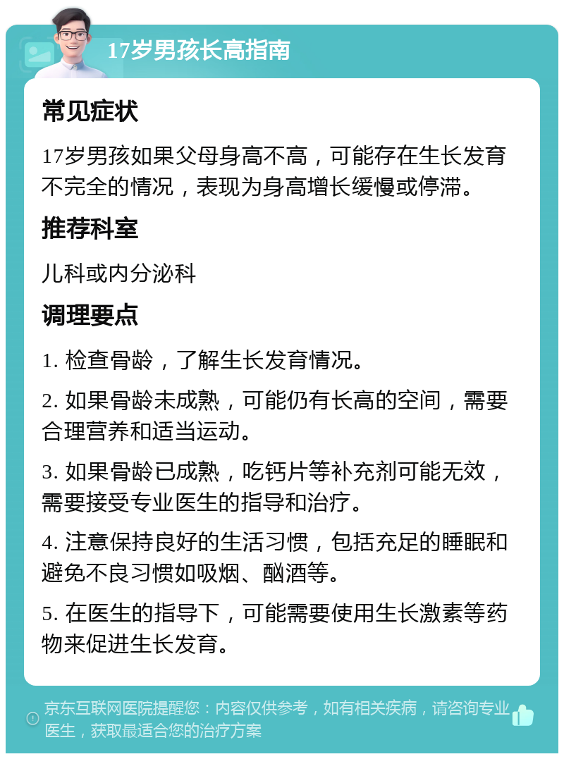 17岁男孩长高指南 常见症状 17岁男孩如果父母身高不高，可能存在生长发育不完全的情况，表现为身高增长缓慢或停滞。 推荐科室 儿科或内分泌科 调理要点 1. 检查骨龄，了解生长发育情况。 2. 如果骨龄未成熟，可能仍有长高的空间，需要合理营养和适当运动。 3. 如果骨龄已成熟，吃钙片等补充剂可能无效，需要接受专业医生的指导和治疗。 4. 注意保持良好的生活习惯，包括充足的睡眠和避免不良习惯如吸烟、酗酒等。 5. 在医生的指导下，可能需要使用生长激素等药物来促进生长发育。