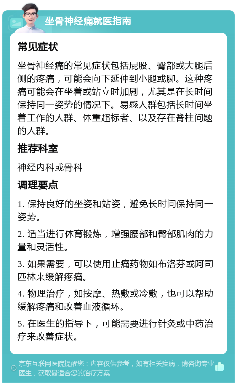 坐骨神经痛就医指南 常见症状 坐骨神经痛的常见症状包括屁股、臀部或大腿后侧的疼痛，可能会向下延伸到小腿或脚。这种疼痛可能会在坐着或站立时加剧，尤其是在长时间保持同一姿势的情况下。易感人群包括长时间坐着工作的人群、体重超标者、以及存在脊柱问题的人群。 推荐科室 神经内科或骨科 调理要点 1. 保持良好的坐姿和站姿，避免长时间保持同一姿势。 2. 适当进行体育锻炼，增强腰部和臀部肌肉的力量和灵活性。 3. 如果需要，可以使用止痛药物如布洛芬或阿司匹林来缓解疼痛。 4. 物理治疗，如按摩、热敷或冷敷，也可以帮助缓解疼痛和改善血液循环。 5. 在医生的指导下，可能需要进行针灸或中药治疗来改善症状。