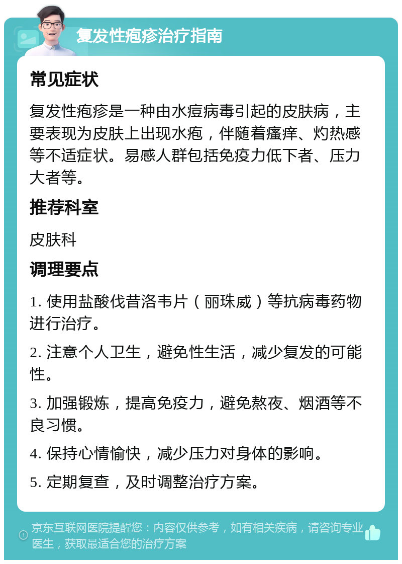 复发性疱疹治疗指南 常见症状 复发性疱疹是一种由水痘病毒引起的皮肤病，主要表现为皮肤上出现水疱，伴随着瘙痒、灼热感等不适症状。易感人群包括免疫力低下者、压力大者等。 推荐科室 皮肤科 调理要点 1. 使用盐酸伐昔洛韦片（丽珠威）等抗病毒药物进行治疗。 2. 注意个人卫生，避免性生活，减少复发的可能性。 3. 加强锻炼，提高免疫力，避免熬夜、烟酒等不良习惯。 4. 保持心情愉快，减少压力对身体的影响。 5. 定期复查，及时调整治疗方案。