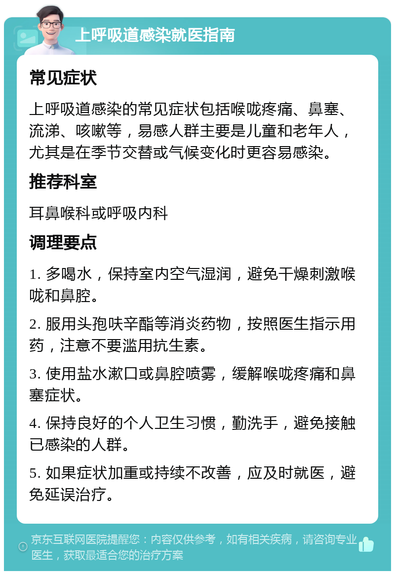 上呼吸道感染就医指南 常见症状 上呼吸道感染的常见症状包括喉咙疼痛、鼻塞、流涕、咳嗽等，易感人群主要是儿童和老年人，尤其是在季节交替或气候变化时更容易感染。 推荐科室 耳鼻喉科或呼吸内科 调理要点 1. 多喝水，保持室内空气湿润，避免干燥刺激喉咙和鼻腔。 2. 服用头孢呋辛酯等消炎药物，按照医生指示用药，注意不要滥用抗生素。 3. 使用盐水漱口或鼻腔喷雾，缓解喉咙疼痛和鼻塞症状。 4. 保持良好的个人卫生习惯，勤洗手，避免接触已感染的人群。 5. 如果症状加重或持续不改善，应及时就医，避免延误治疗。