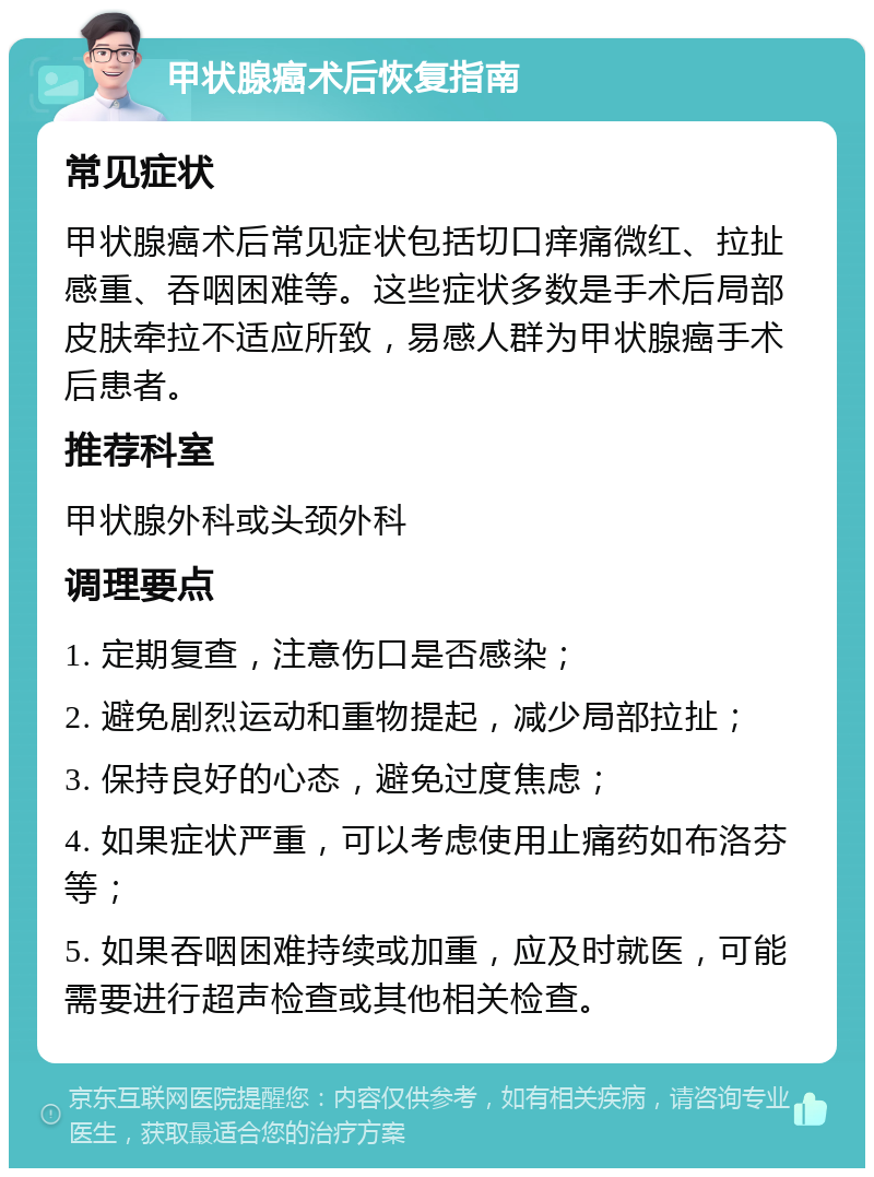 甲状腺癌术后恢复指南 常见症状 甲状腺癌术后常见症状包括切口痒痛微红、拉扯感重、吞咽困难等。这些症状多数是手术后局部皮肤牵拉不适应所致，易感人群为甲状腺癌手术后患者。 推荐科室 甲状腺外科或头颈外科 调理要点 1. 定期复查，注意伤口是否感染； 2. 避免剧烈运动和重物提起，减少局部拉扯； 3. 保持良好的心态，避免过度焦虑； 4. 如果症状严重，可以考虑使用止痛药如布洛芬等； 5. 如果吞咽困难持续或加重，应及时就医，可能需要进行超声检查或其他相关检查。