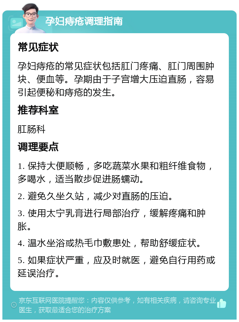 孕妇痔疮调理指南 常见症状 孕妇痔疮的常见症状包括肛门疼痛、肛门周围肿块、便血等。孕期由于子宫增大压迫直肠，容易引起便秘和痔疮的发生。 推荐科室 肛肠科 调理要点 1. 保持大便顺畅，多吃蔬菜水果和粗纤维食物，多喝水，适当散步促进肠蠕动。 2. 避免久坐久站，减少对直肠的压迫。 3. 使用太宁乳膏进行局部治疗，缓解疼痛和肿胀。 4. 温水坐浴或热毛巾敷患处，帮助舒缓症状。 5. 如果症状严重，应及时就医，避免自行用药或延误治疗。