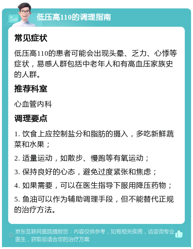 低压高110的调理指南 常见症状 低压高110的患者可能会出现头晕、乏力、心悸等症状，易感人群包括中老年人和有高血压家族史的人群。 推荐科室 心血管内科 调理要点 1. 饮食上应控制盐分和脂肪的摄入，多吃新鲜蔬菜和水果； 2. 适量运动，如散步、慢跑等有氧运动； 3. 保持良好的心态，避免过度紧张和焦虑； 4. 如果需要，可以在医生指导下服用降压药物； 5. 鱼油可以作为辅助调理手段，但不能替代正规的治疗方法。