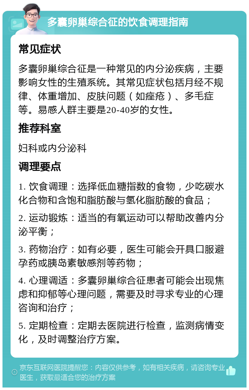 多囊卵巢综合征的饮食调理指南 常见症状 多囊卵巢综合征是一种常见的内分泌疾病，主要影响女性的生殖系统。其常见症状包括月经不规律、体重增加、皮肤问题（如痤疮）、多毛症等。易感人群主要是20-40岁的女性。 推荐科室 妇科或内分泌科 调理要点 1. 饮食调理：选择低血糖指数的食物，少吃碳水化合物和含饱和脂肪酸与氢化脂肪酸的食品； 2. 运动锻炼：适当的有氧运动可以帮助改善内分泌平衡； 3. 药物治疗：如有必要，医生可能会开具口服避孕药或胰岛素敏感剂等药物； 4. 心理调适：多囊卵巢综合征患者可能会出现焦虑和抑郁等心理问题，需要及时寻求专业的心理咨询和治疗； 5. 定期检查：定期去医院进行检查，监测病情变化，及时调整治疗方案。