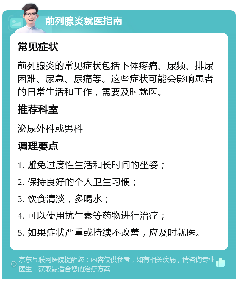 前列腺炎就医指南 常见症状 前列腺炎的常见症状包括下体疼痛、尿频、排尿困难、尿急、尿痛等。这些症状可能会影响患者的日常生活和工作，需要及时就医。 推荐科室 泌尿外科或男科 调理要点 1. 避免过度性生活和长时间的坐姿； 2. 保持良好的个人卫生习惯； 3. 饮食清淡，多喝水； 4. 可以使用抗生素等药物进行治疗； 5. 如果症状严重或持续不改善，应及时就医。