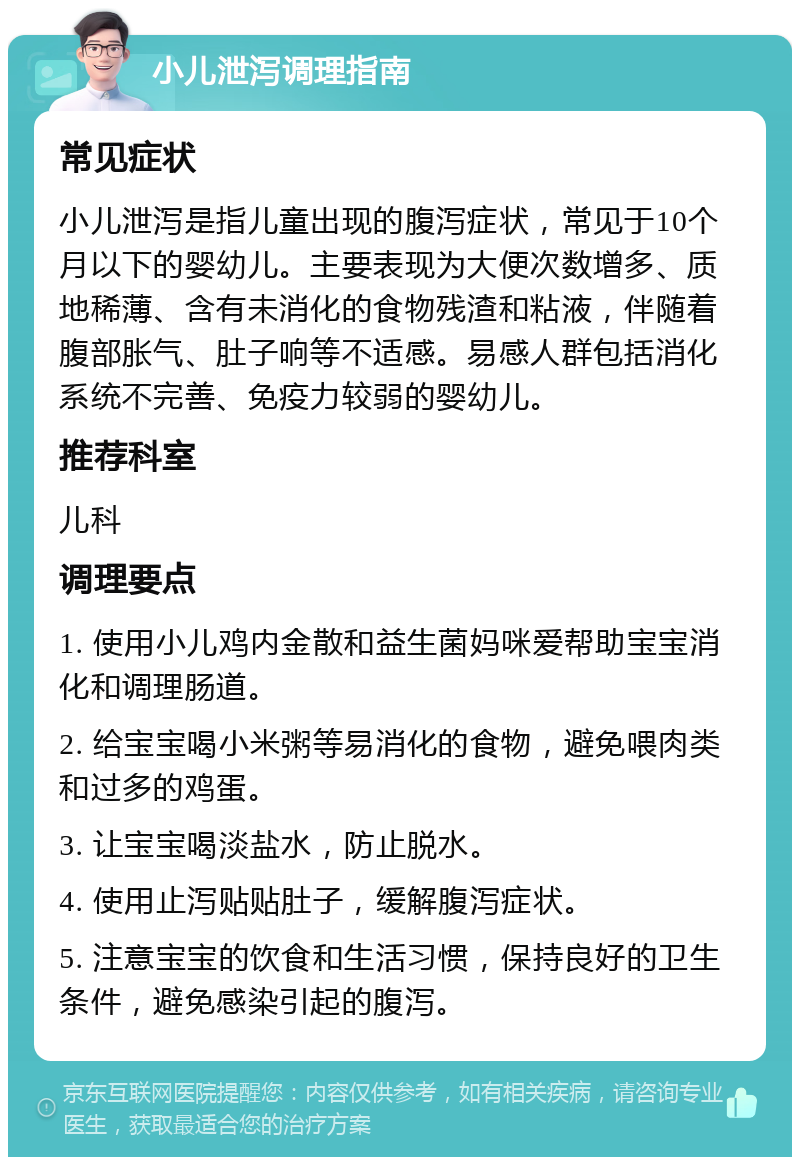 小儿泄泻调理指南 常见症状 小儿泄泻是指儿童出现的腹泻症状，常见于10个月以下的婴幼儿。主要表现为大便次数增多、质地稀薄、含有未消化的食物残渣和粘液，伴随着腹部胀气、肚子响等不适感。易感人群包括消化系统不完善、免疫力较弱的婴幼儿。 推荐科室 儿科 调理要点 1. 使用小儿鸡内金散和益生菌妈咪爱帮助宝宝消化和调理肠道。 2. 给宝宝喝小米粥等易消化的食物，避免喂肉类和过多的鸡蛋。 3. 让宝宝喝淡盐水，防止脱水。 4. 使用止泻贴贴肚子，缓解腹泻症状。 5. 注意宝宝的饮食和生活习惯，保持良好的卫生条件，避免感染引起的腹泻。