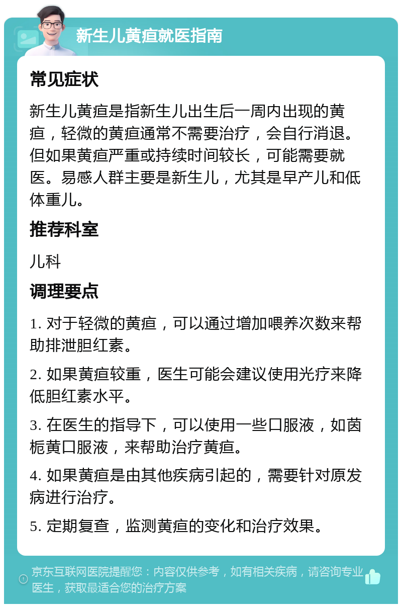 新生儿黄疸就医指南 常见症状 新生儿黄疸是指新生儿出生后一周内出现的黄疸，轻微的黄疸通常不需要治疗，会自行消退。但如果黄疸严重或持续时间较长，可能需要就医。易感人群主要是新生儿，尤其是早产儿和低体重儿。 推荐科室 儿科 调理要点 1. 对于轻微的黄疸，可以通过增加喂养次数来帮助排泄胆红素。 2. 如果黄疸较重，医生可能会建议使用光疗来降低胆红素水平。 3. 在医生的指导下，可以使用一些口服液，如茵栀黄口服液，来帮助治疗黄疸。 4. 如果黄疸是由其他疾病引起的，需要针对原发病进行治疗。 5. 定期复查，监测黄疸的变化和治疗效果。