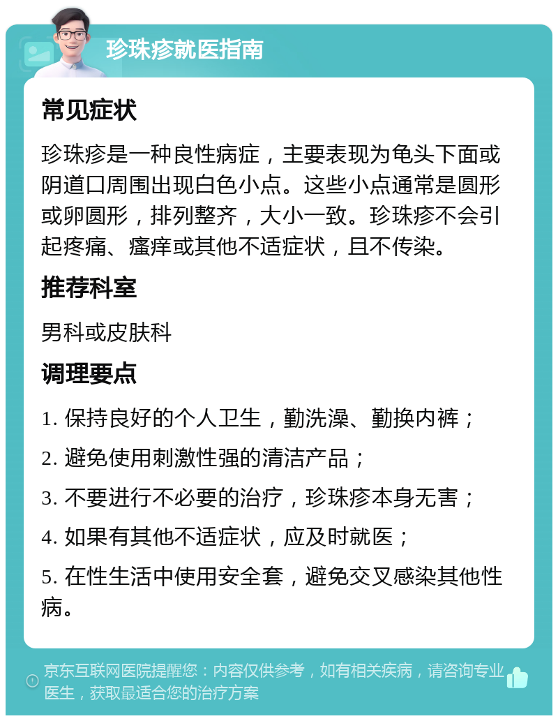 珍珠疹就医指南 常见症状 珍珠疹是一种良性病症，主要表现为龟头下面或阴道口周围出现白色小点。这些小点通常是圆形或卵圆形，排列整齐，大小一致。珍珠疹不会引起疼痛、瘙痒或其他不适症状，且不传染。 推荐科室 男科或皮肤科 调理要点 1. 保持良好的个人卫生，勤洗澡、勤换内裤； 2. 避免使用刺激性强的清洁产品； 3. 不要进行不必要的治疗，珍珠疹本身无害； 4. 如果有其他不适症状，应及时就医； 5. 在性生活中使用安全套，避免交叉感染其他性病。