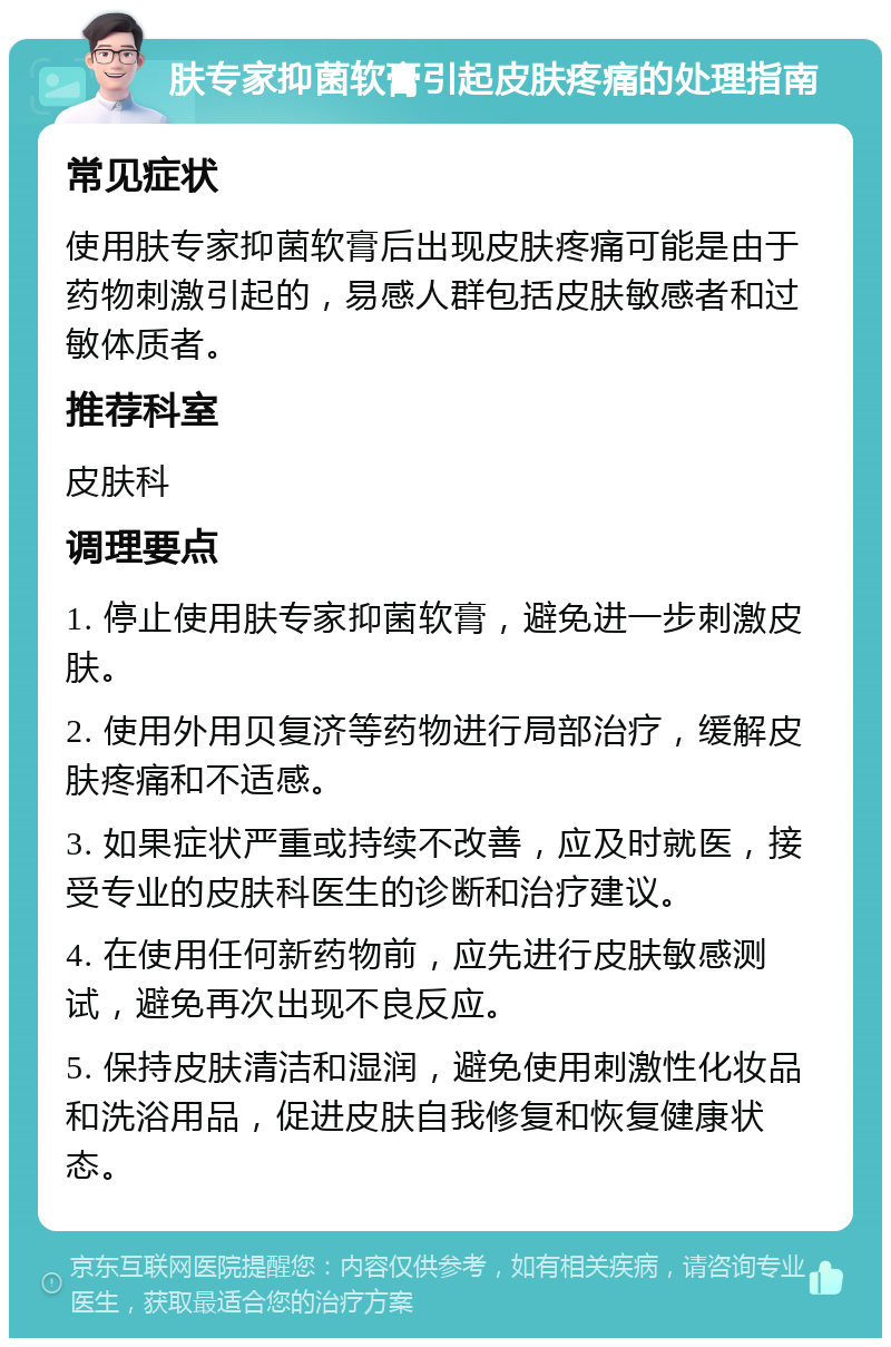 肤专家抑菌软膏引起皮肤疼痛的处理指南 常见症状 使用肤专家抑菌软膏后出现皮肤疼痛可能是由于药物刺激引起的，易感人群包括皮肤敏感者和过敏体质者。 推荐科室 皮肤科 调理要点 1. 停止使用肤专家抑菌软膏，避免进一步刺激皮肤。 2. 使用外用贝复济等药物进行局部治疗，缓解皮肤疼痛和不适感。 3. 如果症状严重或持续不改善，应及时就医，接受专业的皮肤科医生的诊断和治疗建议。 4. 在使用任何新药物前，应先进行皮肤敏感测试，避免再次出现不良反应。 5. 保持皮肤清洁和湿润，避免使用刺激性化妆品和洗浴用品，促进皮肤自我修复和恢复健康状态。