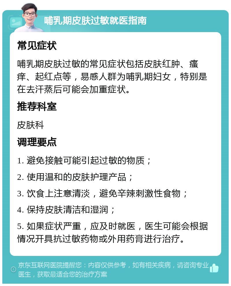 哺乳期皮肤过敏就医指南 常见症状 哺乳期皮肤过敏的常见症状包括皮肤红肿、瘙痒、起红点等，易感人群为哺乳期妇女，特别是在去汗蒸后可能会加重症状。 推荐科室 皮肤科 调理要点 1. 避免接触可能引起过敏的物质； 2. 使用温和的皮肤护理产品； 3. 饮食上注意清淡，避免辛辣刺激性食物； 4. 保持皮肤清洁和湿润； 5. 如果症状严重，应及时就医，医生可能会根据情况开具抗过敏药物或外用药膏进行治疗。