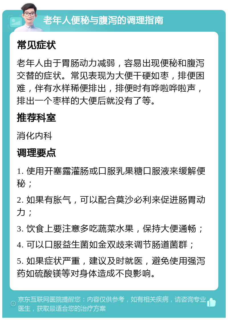 老年人便秘与腹泻的调理指南 常见症状 老年人由于胃肠动力减弱，容易出现便秘和腹泻交替的症状。常见表现为大便干硬如枣，排便困难，伴有水样稀便排出，排便时有哗啦哗啦声，排出一个枣样的大便后就没有了等。 推荐科室 消化内科 调理要点 1. 使用开塞露灌肠或口服乳果糖口服液来缓解便秘； 2. 如果有胀气，可以配合莫沙必利来促进肠胃动力； 3. 饮食上要注意多吃蔬菜水果，保持大便通畅； 4. 可以口服益生菌如金双歧来调节肠道菌群； 5. 如果症状严重，建议及时就医，避免使用强泻药如硫酸镁等对身体造成不良影响。