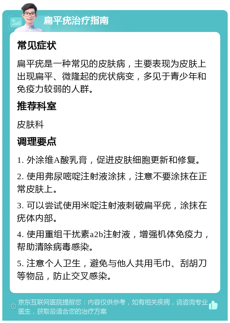 扁平疣治疗指南 常见症状 扁平疣是一种常见的皮肤病，主要表现为皮肤上出现扁平、微隆起的疣状病变，多见于青少年和免疫力较弱的人群。 推荐科室 皮肤科 调理要点 1. 外涂维A酸乳膏，促进皮肤细胞更新和修复。 2. 使用弗尿嘧啶注射液涂抹，注意不要涂抹在正常皮肤上。 3. 可以尝试使用米啶注射液刺破扁平疣，涂抹在疣体内部。 4. 使用重组干扰素a2b注射液，增强机体免疫力，帮助清除病毒感染。 5. 注意个人卫生，避免与他人共用毛巾、刮胡刀等物品，防止交叉感染。