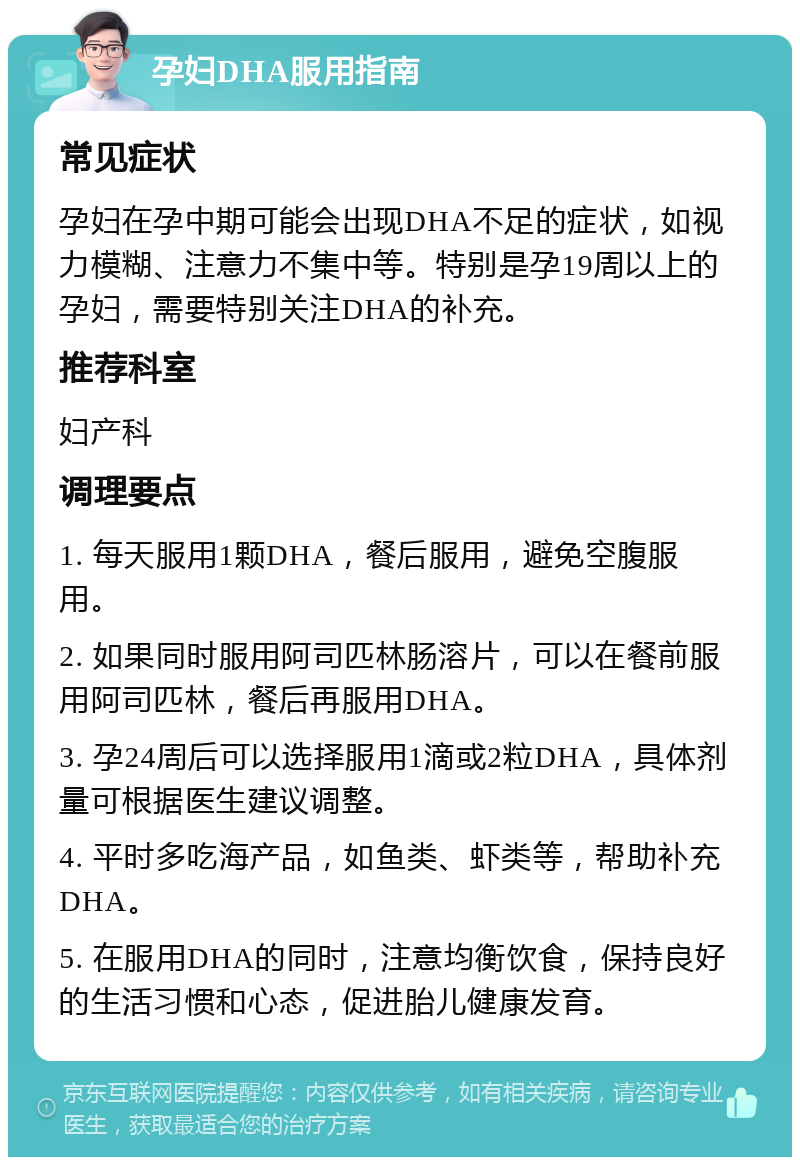 孕妇DHA服用指南 常见症状 孕妇在孕中期可能会出现DHA不足的症状，如视力模糊、注意力不集中等。特别是孕19周以上的孕妇，需要特别关注DHA的补充。 推荐科室 妇产科 调理要点 1. 每天服用1颗DHA，餐后服用，避免空腹服用。 2. 如果同时服用阿司匹林肠溶片，可以在餐前服用阿司匹林，餐后再服用DHA。 3. 孕24周后可以选择服用1滴或2粒DHA，具体剂量可根据医生建议调整。 4. 平时多吃海产品，如鱼类、虾类等，帮助补充DHA。 5. 在服用DHA的同时，注意均衡饮食，保持良好的生活习惯和心态，促进胎儿健康发育。