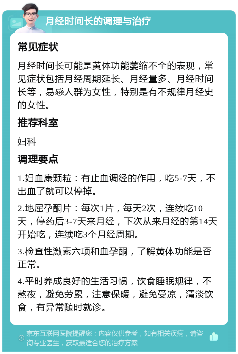 月经时间长的调理与治疗 常见症状 月经时间长可能是黄体功能萎缩不全的表现，常见症状包括月经周期延长、月经量多、月经时间长等，易感人群为女性，特别是有不规律月经史的女性。 推荐科室 妇科 调理要点 1.妇血康颗粒：有止血调经的作用，吃5-7天，不出血了就可以停掉。 2.地屈孕酮片：每次1片，每天2次，连续吃10天，停药后3-7天来月经，下次从来月经的第14天开始吃，连续吃3个月经周期。 3.检查性激素六项和血孕酮，了解黄体功能是否正常。 4.平时养成良好的生活习惯，饮食睡眠规律，不熬夜，避免劳累，注意保暖，避免受凉，清淡饮食，有异常随时就诊。