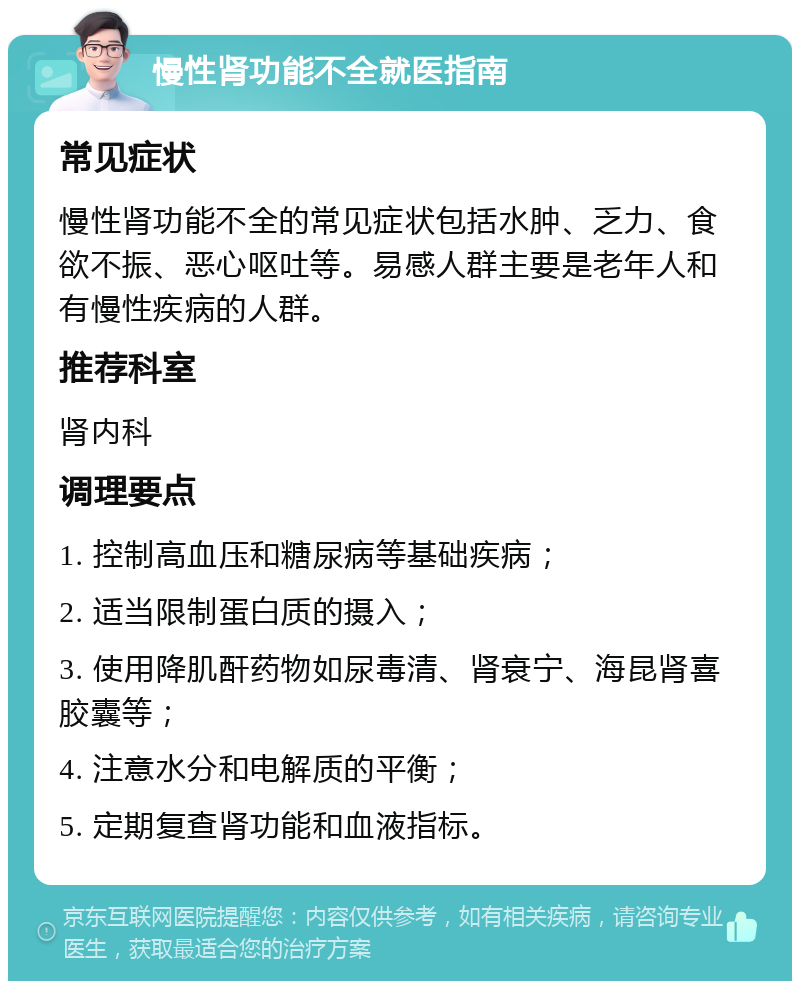 慢性肾功能不全就医指南 常见症状 慢性肾功能不全的常见症状包括水肿、乏力、食欲不振、恶心呕吐等。易感人群主要是老年人和有慢性疾病的人群。 推荐科室 肾内科 调理要点 1. 控制高血压和糖尿病等基础疾病； 2. 适当限制蛋白质的摄入； 3. 使用降肌酐药物如尿毒清、肾衰宁、海昆肾喜胶囊等； 4. 注意水分和电解质的平衡； 5. 定期复查肾功能和血液指标。