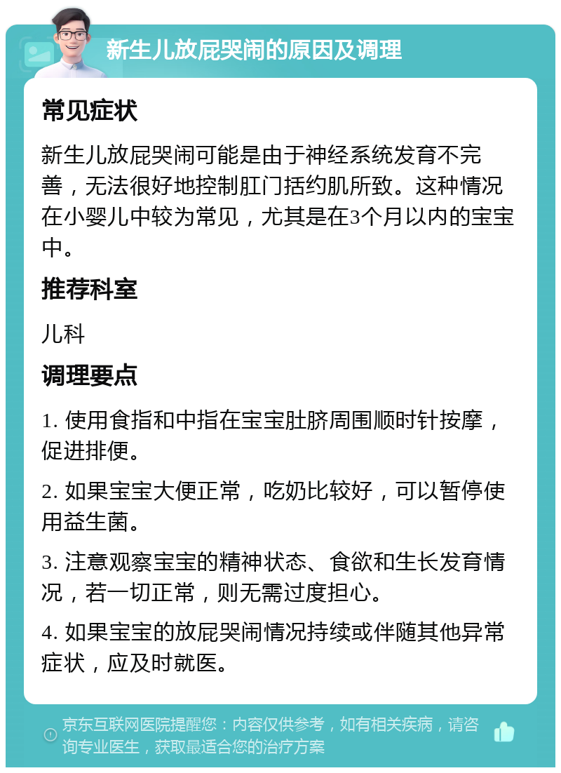 新生儿放屁哭闹的原因及调理 常见症状 新生儿放屁哭闹可能是由于神经系统发育不完善，无法很好地控制肛门括约肌所致。这种情况在小婴儿中较为常见，尤其是在3个月以内的宝宝中。 推荐科室 儿科 调理要点 1. 使用食指和中指在宝宝肚脐周围顺时针按摩，促进排便。 2. 如果宝宝大便正常，吃奶比较好，可以暂停使用益生菌。 3. 注意观察宝宝的精神状态、食欲和生长发育情况，若一切正常，则无需过度担心。 4. 如果宝宝的放屁哭闹情况持续或伴随其他异常症状，应及时就医。