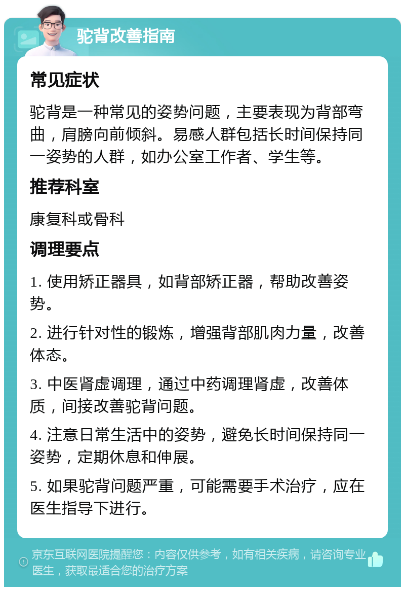 驼背改善指南 常见症状 驼背是一种常见的姿势问题，主要表现为背部弯曲，肩膀向前倾斜。易感人群包括长时间保持同一姿势的人群，如办公室工作者、学生等。 推荐科室 康复科或骨科 调理要点 1. 使用矫正器具，如背部矫正器，帮助改善姿势。 2. 进行针对性的锻炼，增强背部肌肉力量，改善体态。 3. 中医肾虚调理，通过中药调理肾虚，改善体质，间接改善驼背问题。 4. 注意日常生活中的姿势，避免长时间保持同一姿势，定期休息和伸展。 5. 如果驼背问题严重，可能需要手术治疗，应在医生指导下进行。