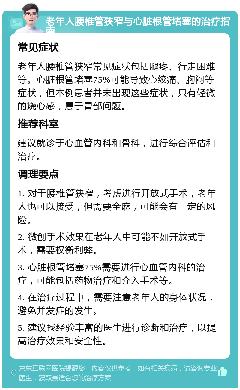 老年人腰椎管狭窄与心脏根管堵塞的治疗指南 常见症状 老年人腰椎管狭窄常见症状包括腿疼、行走困难等。心脏根管堵塞75%可能导致心绞痛、胸闷等症状，但本例患者并未出现这些症状，只有轻微的烧心感，属于胃部问题。 推荐科室 建议就诊于心血管内科和骨科，进行综合评估和治疗。 调理要点 1. 对于腰椎管狭窄，考虑进行开放式手术，老年人也可以接受，但需要全麻，可能会有一定的风险。 2. 微创手术效果在老年人中可能不如开放式手术，需要权衡利弊。 3. 心脏根管堵塞75%需要进行心血管内科的治疗，可能包括药物治疗和介入手术等。 4. 在治疗过程中，需要注意老年人的身体状况，避免并发症的发生。 5. 建议找经验丰富的医生进行诊断和治疗，以提高治疗效果和安全性。