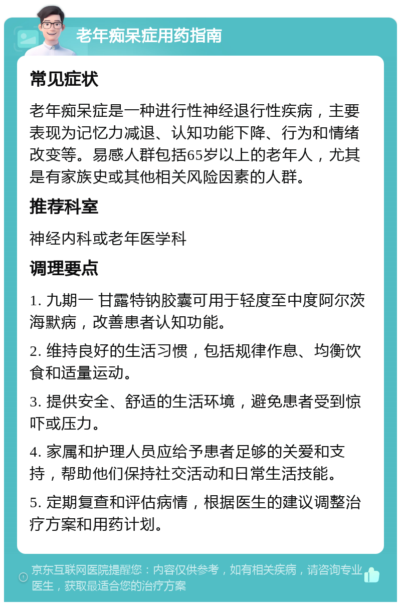 老年痴呆症用药指南 常见症状 老年痴呆症是一种进行性神经退行性疾病，主要表现为记忆力减退、认知功能下降、行为和情绪改变等。易感人群包括65岁以上的老年人，尤其是有家族史或其他相关风险因素的人群。 推荐科室 神经内科或老年医学科 调理要点 1. 九期一 甘露特钠胶囊可用于轻度至中度阿尔茨海默病，改善患者认知功能。 2. 维持良好的生活习惯，包括规律作息、均衡饮食和适量运动。 3. 提供安全、舒适的生活环境，避免患者受到惊吓或压力。 4. 家属和护理人员应给予患者足够的关爱和支持，帮助他们保持社交活动和日常生活技能。 5. 定期复查和评估病情，根据医生的建议调整治疗方案和用药计划。