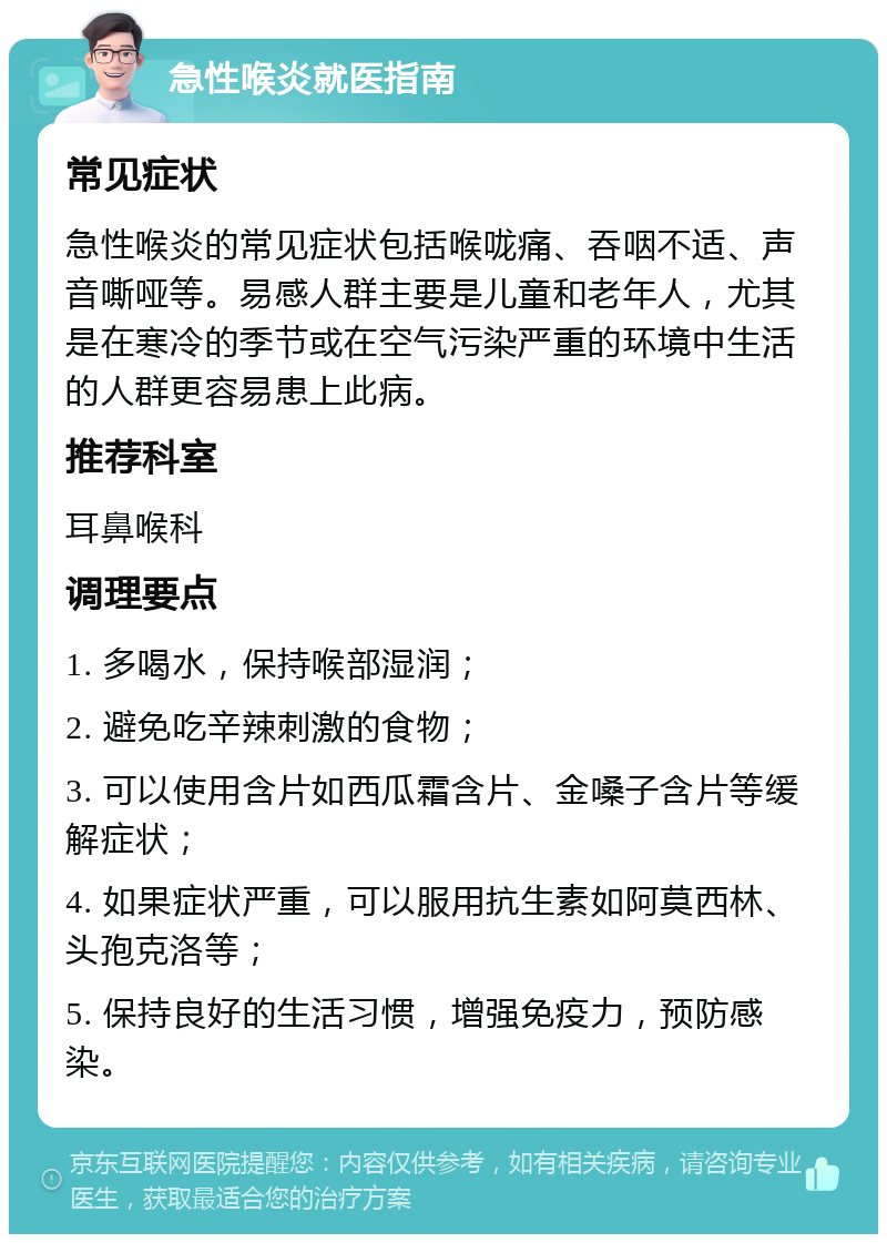 急性喉炎就医指南 常见症状 急性喉炎的常见症状包括喉咙痛、吞咽不适、声音嘶哑等。易感人群主要是儿童和老年人，尤其是在寒冷的季节或在空气污染严重的环境中生活的人群更容易患上此病。 推荐科室 耳鼻喉科 调理要点 1. 多喝水，保持喉部湿润； 2. 避免吃辛辣刺激的食物； 3. 可以使用含片如西瓜霜含片、金嗓子含片等缓解症状； 4. 如果症状严重，可以服用抗生素如阿莫西林、头孢克洛等； 5. 保持良好的生活习惯，增强免疫力，预防感染。