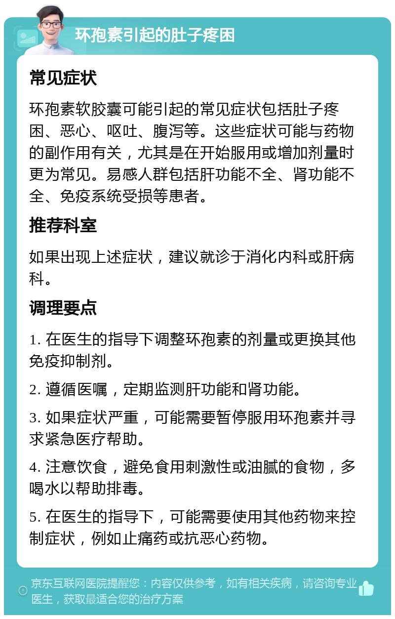 环孢素引起的肚子疼困 常见症状 环孢素软胶囊可能引起的常见症状包括肚子疼困、恶心、呕吐、腹泻等。这些症状可能与药物的副作用有关，尤其是在开始服用或增加剂量时更为常见。易感人群包括肝功能不全、肾功能不全、免疫系统受损等患者。 推荐科室 如果出现上述症状，建议就诊于消化内科或肝病科。 调理要点 1. 在医生的指导下调整环孢素的剂量或更换其他免疫抑制剂。 2. 遵循医嘱，定期监测肝功能和肾功能。 3. 如果症状严重，可能需要暂停服用环孢素并寻求紧急医疗帮助。 4. 注意饮食，避免食用刺激性或油腻的食物，多喝水以帮助排毒。 5. 在医生的指导下，可能需要使用其他药物来控制症状，例如止痛药或抗恶心药物。