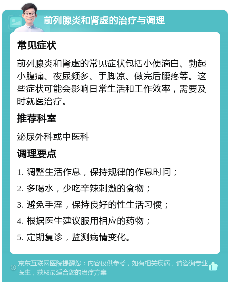 前列腺炎和肾虚的治疗与调理 常见症状 前列腺炎和肾虚的常见症状包括小便滴白、勃起小腹痛、夜尿频多、手脚凉、做完后腰疼等。这些症状可能会影响日常生活和工作效率，需要及时就医治疗。 推荐科室 泌尿外科或中医科 调理要点 1. 调整生活作息，保持规律的作息时间； 2. 多喝水，少吃辛辣刺激的食物； 3. 避免手淫，保持良好的性生活习惯； 4. 根据医生建议服用相应的药物； 5. 定期复诊，监测病情变化。