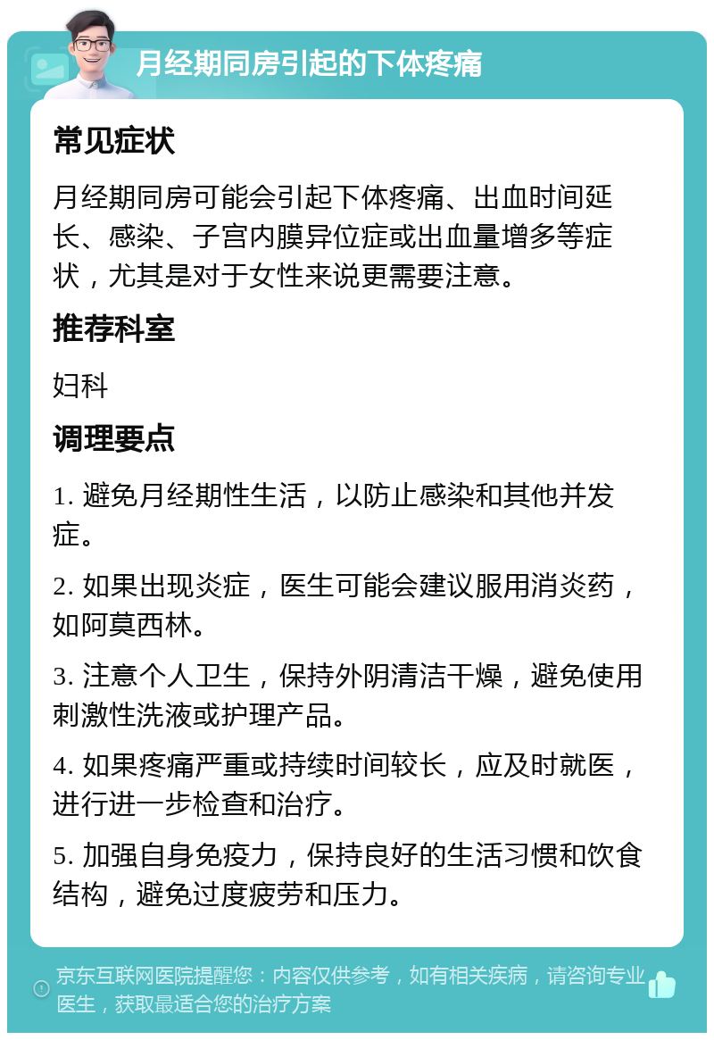 月经期同房引起的下体疼痛 常见症状 月经期同房可能会引起下体疼痛、出血时间延长、感染、子宫内膜异位症或出血量增多等症状，尤其是对于女性来说更需要注意。 推荐科室 妇科 调理要点 1. 避免月经期性生活，以防止感染和其他并发症。 2. 如果出现炎症，医生可能会建议服用消炎药，如阿莫西林。 3. 注意个人卫生，保持外阴清洁干燥，避免使用刺激性洗液或护理产品。 4. 如果疼痛严重或持续时间较长，应及时就医，进行进一步检查和治疗。 5. 加强自身免疫力，保持良好的生活习惯和饮食结构，避免过度疲劳和压力。