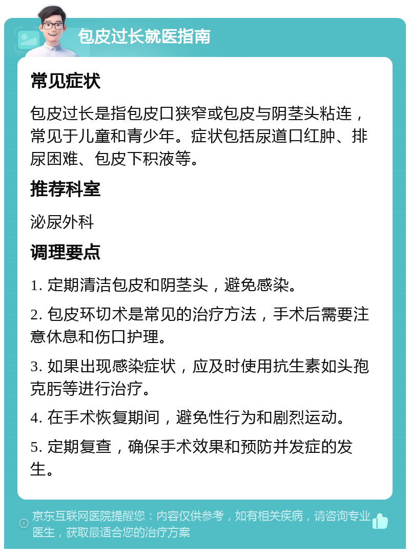 包皮过长就医指南 常见症状 包皮过长是指包皮口狭窄或包皮与阴茎头粘连，常见于儿童和青少年。症状包括尿道口红肿、排尿困难、包皮下积液等。 推荐科室 泌尿外科 调理要点 1. 定期清洁包皮和阴茎头，避免感染。 2. 包皮环切术是常见的治疗方法，手术后需要注意休息和伤口护理。 3. 如果出现感染症状，应及时使用抗生素如头孢克肟等进行治疗。 4. 在手术恢复期间，避免性行为和剧烈运动。 5. 定期复查，确保手术效果和预防并发症的发生。