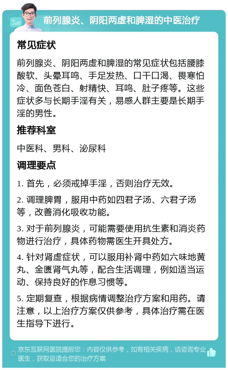 前列腺炎、阴阳两虚和脾湿的中医治疗 常见症状 前列腺炎、阴阳两虚和脾湿的常见症状包括腰膝酸软、头晕耳鸣、手足发热、口干口渴、畏寒怕冷、面色苍白、射精快、耳鸣、肚子疼等。这些症状多与长期手淫有关，易感人群主要是长期手淫的男性。 推荐科室 中医科、男科、泌尿科 调理要点 1. 首先，必须戒掉手淫，否则治疗无效。 2. 调理脾胃，服用中药如四君子汤、六君子汤等，改善消化吸收功能。 3. 对于前列腺炎，可能需要使用抗生素和消炎药物进行治疗，具体药物需医生开具处方。 4. 针对肾虚症状，可以服用补肾中药如六味地黄丸、金匮肾气丸等，配合生活调理，例如适当运动、保持良好的作息习惯等。 5. 定期复查，根据病情调整治疗方案和用药。请注意，以上治疗方案仅供参考，具体治疗需在医生指导下进行。