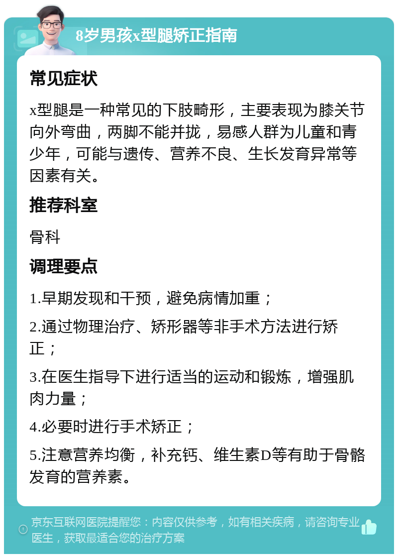 8岁男孩x型腿矫正指南 常见症状 x型腿是一种常见的下肢畸形，主要表现为膝关节向外弯曲，两脚不能并拢，易感人群为儿童和青少年，可能与遗传、营养不良、生长发育异常等因素有关。 推荐科室 骨科 调理要点 1.早期发现和干预，避免病情加重； 2.通过物理治疗、矫形器等非手术方法进行矫正； 3.在医生指导下进行适当的运动和锻炼，增强肌肉力量； 4.必要时进行手术矫正； 5.注意营养均衡，补充钙、维生素D等有助于骨骼发育的营养素。