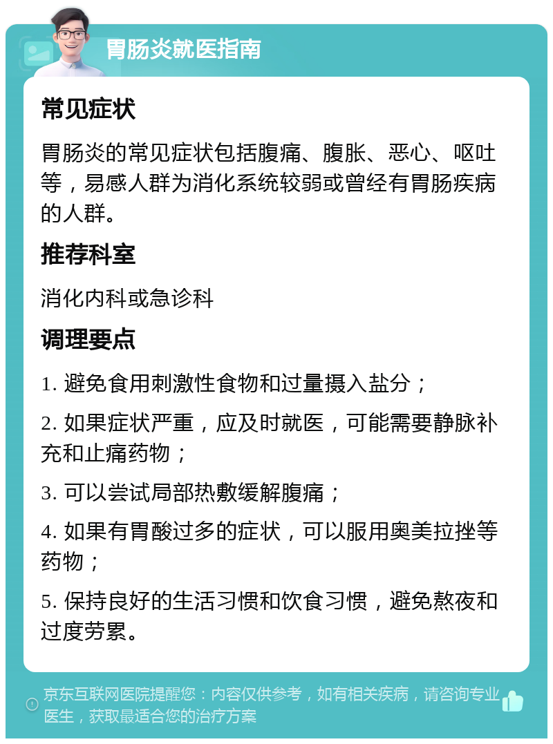 胃肠炎就医指南 常见症状 胃肠炎的常见症状包括腹痛、腹胀、恶心、呕吐等，易感人群为消化系统较弱或曾经有胃肠疾病的人群。 推荐科室 消化内科或急诊科 调理要点 1. 避免食用刺激性食物和过量摄入盐分； 2. 如果症状严重，应及时就医，可能需要静脉补充和止痛药物； 3. 可以尝试局部热敷缓解腹痛； 4. 如果有胃酸过多的症状，可以服用奥美拉挫等药物； 5. 保持良好的生活习惯和饮食习惯，避免熬夜和过度劳累。