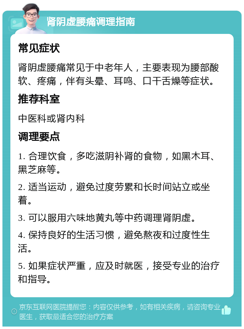 肾阴虚腰痛调理指南 常见症状 肾阴虚腰痛常见于中老年人，主要表现为腰部酸软、疼痛，伴有头晕、耳鸣、口干舌燥等症状。 推荐科室 中医科或肾内科 调理要点 1. 合理饮食，多吃滋阴补肾的食物，如黑木耳、黑芝麻等。 2. 适当运动，避免过度劳累和长时间站立或坐着。 3. 可以服用六味地黄丸等中药调理肾阴虚。 4. 保持良好的生活习惯，避免熬夜和过度性生活。 5. 如果症状严重，应及时就医，接受专业的治疗和指导。