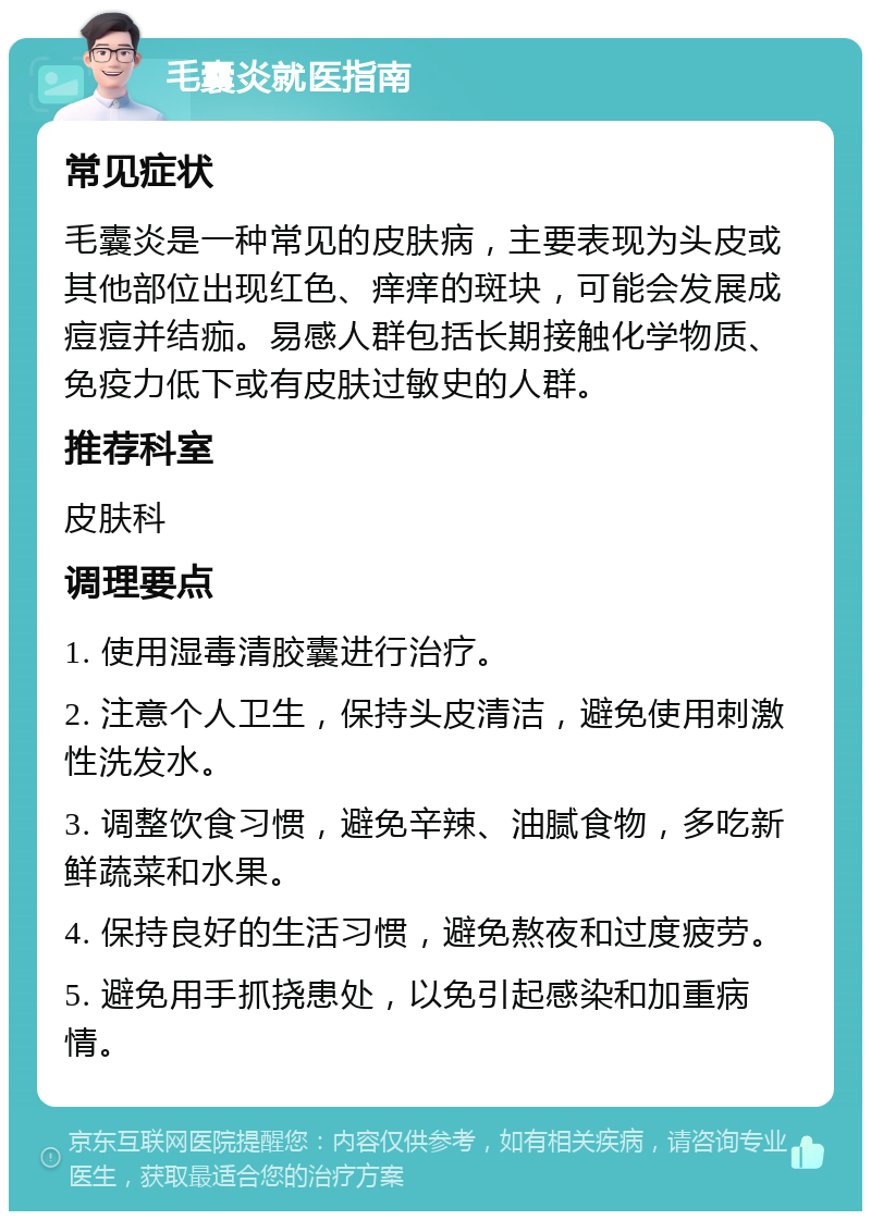 毛囊炎就医指南 常见症状 毛囊炎是一种常见的皮肤病，主要表现为头皮或其他部位出现红色、痒痒的斑块，可能会发展成痘痘并结痂。易感人群包括长期接触化学物质、免疫力低下或有皮肤过敏史的人群。 推荐科室 皮肤科 调理要点 1. 使用湿毒清胶囊进行治疗。 2. 注意个人卫生，保持头皮清洁，避免使用刺激性洗发水。 3. 调整饮食习惯，避免辛辣、油腻食物，多吃新鲜蔬菜和水果。 4. 保持良好的生活习惯，避免熬夜和过度疲劳。 5. 避免用手抓挠患处，以免引起感染和加重病情。