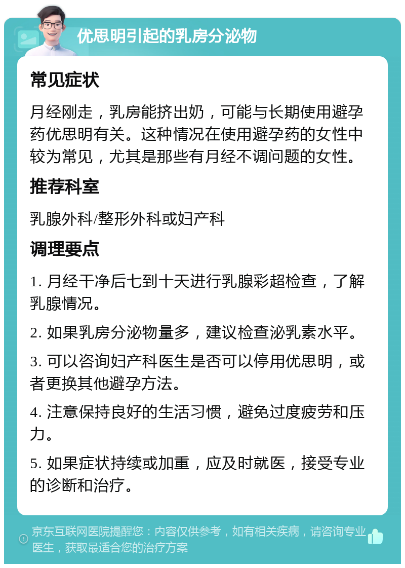 优思明引起的乳房分泌物 常见症状 月经刚走，乳房能挤出奶，可能与长期使用避孕药优思明有关。这种情况在使用避孕药的女性中较为常见，尤其是那些有月经不调问题的女性。 推荐科室 乳腺外科/整形外科或妇产科 调理要点 1. 月经干净后七到十天进行乳腺彩超检查，了解乳腺情况。 2. 如果乳房分泌物量多，建议检查泌乳素水平。 3. 可以咨询妇产科医生是否可以停用优思明，或者更换其他避孕方法。 4. 注意保持良好的生活习惯，避免过度疲劳和压力。 5. 如果症状持续或加重，应及时就医，接受专业的诊断和治疗。