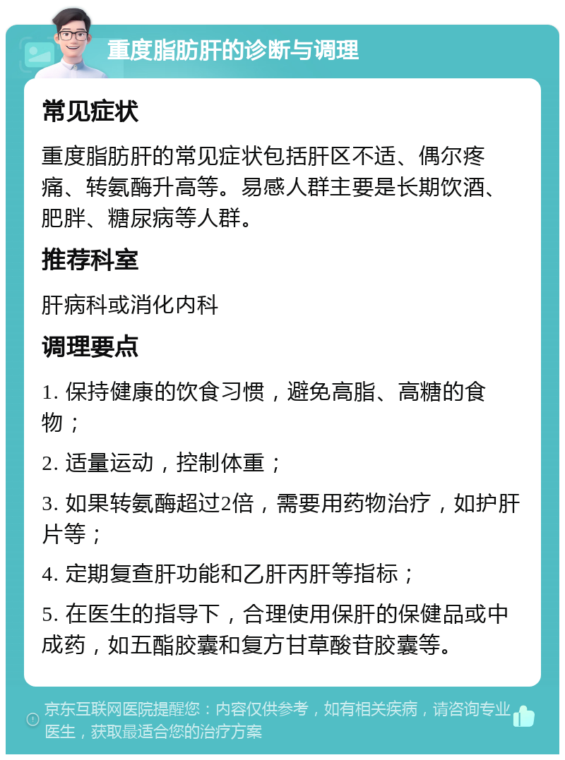 重度脂肪肝的诊断与调理 常见症状 重度脂肪肝的常见症状包括肝区不适、偶尔疼痛、转氨酶升高等。易感人群主要是长期饮酒、肥胖、糖尿病等人群。 推荐科室 肝病科或消化内科 调理要点 1. 保持健康的饮食习惯，避免高脂、高糖的食物； 2. 适量运动，控制体重； 3. 如果转氨酶超过2倍，需要用药物治疗，如护肝片等； 4. 定期复查肝功能和乙肝丙肝等指标； 5. 在医生的指导下，合理使用保肝的保健品或中成药，如五酯胶囊和复方甘草酸苷胶囊等。