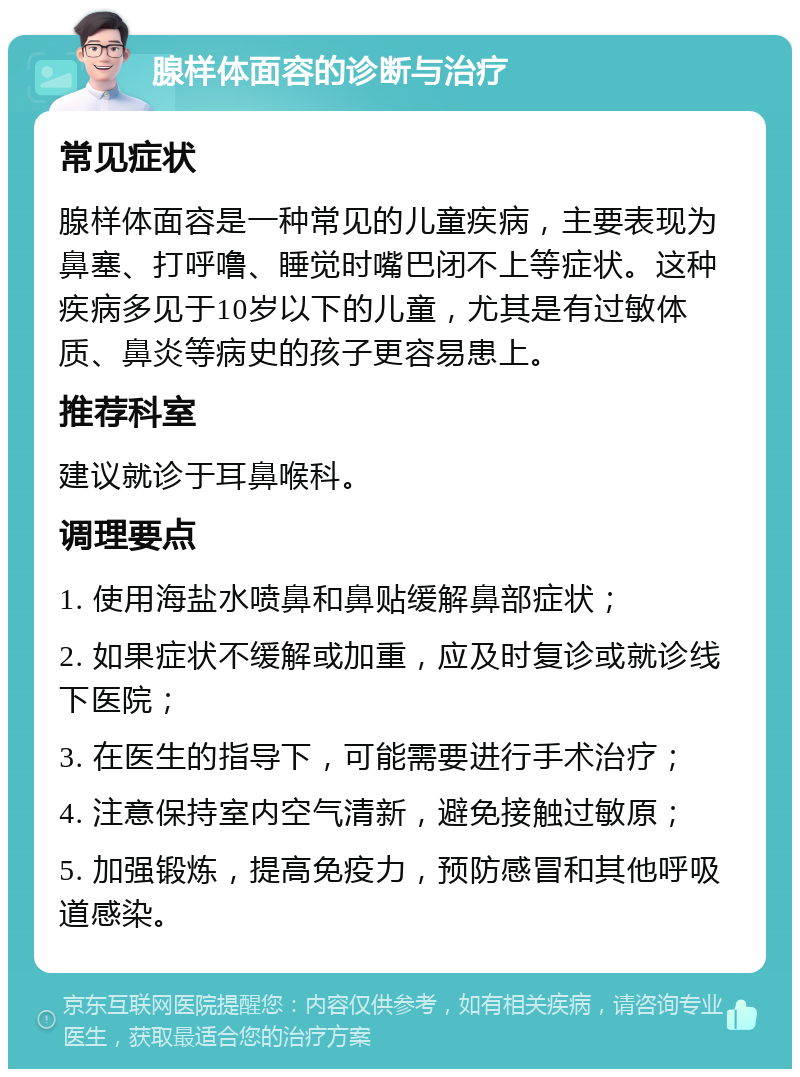 腺样体面容的诊断与治疗 常见症状 腺样体面容是一种常见的儿童疾病，主要表现为鼻塞、打呼噜、睡觉时嘴巴闭不上等症状。这种疾病多见于10岁以下的儿童，尤其是有过敏体质、鼻炎等病史的孩子更容易患上。 推荐科室 建议就诊于耳鼻喉科。 调理要点 1. 使用海盐水喷鼻和鼻贴缓解鼻部症状； 2. 如果症状不缓解或加重，应及时复诊或就诊线下医院； 3. 在医生的指导下，可能需要进行手术治疗； 4. 注意保持室内空气清新，避免接触过敏原； 5. 加强锻炼，提高免疫力，预防感冒和其他呼吸道感染。