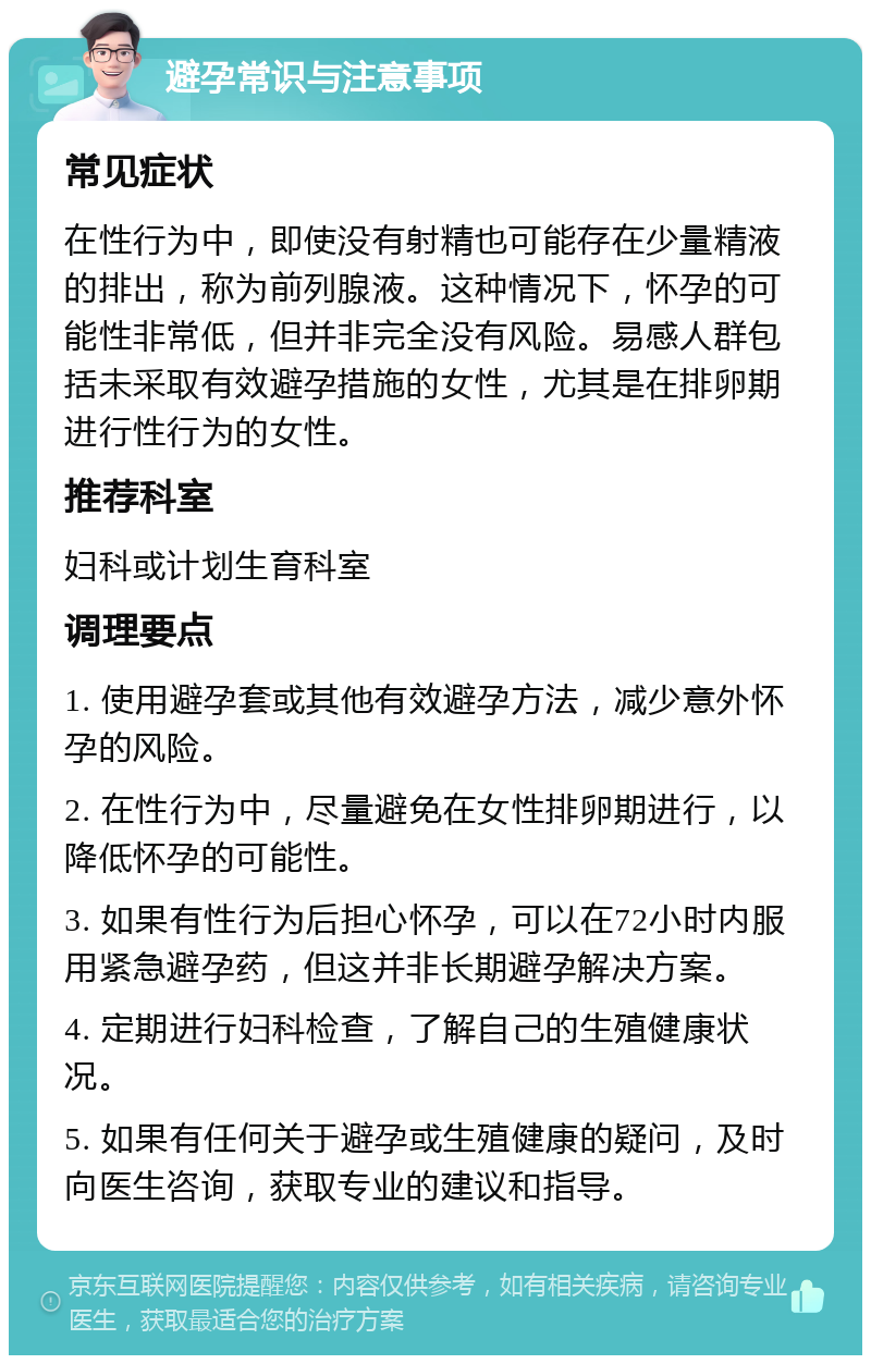 避孕常识与注意事项 常见症状 在性行为中，即使没有射精也可能存在少量精液的排出，称为前列腺液。这种情况下，怀孕的可能性非常低，但并非完全没有风险。易感人群包括未采取有效避孕措施的女性，尤其是在排卵期进行性行为的女性。 推荐科室 妇科或计划生育科室 调理要点 1. 使用避孕套或其他有效避孕方法，减少意外怀孕的风险。 2. 在性行为中，尽量避免在女性排卵期进行，以降低怀孕的可能性。 3. 如果有性行为后担心怀孕，可以在72小时内服用紧急避孕药，但这并非长期避孕解决方案。 4. 定期进行妇科检查，了解自己的生殖健康状况。 5. 如果有任何关于避孕或生殖健康的疑问，及时向医生咨询，获取专业的建议和指导。