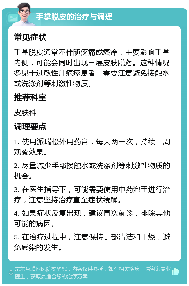 手掌脱皮的治疗与调理 常见症状 手掌脱皮通常不伴随疼痛或瘙痒，主要影响手掌内侧，可能会同时出现三层皮肤脱落。这种情况多见于过敏性汗疱疹患者，需要注意避免接触水或洗涤剂等刺激性物质。 推荐科室 皮肤科 调理要点 1. 使用派瑞松外用药膏，每天两三次，持续一周观察效果。 2. 尽量减少手部接触水或洗涤剂等刺激性物质的机会。 3. 在医生指导下，可能需要使用中药泡手进行治疗，注意坚持治疗直至症状缓解。 4. 如果症状反复出现，建议再次就诊，排除其他可能的病因。 5. 在治疗过程中，注意保持手部清洁和干燥，避免感染的发生。