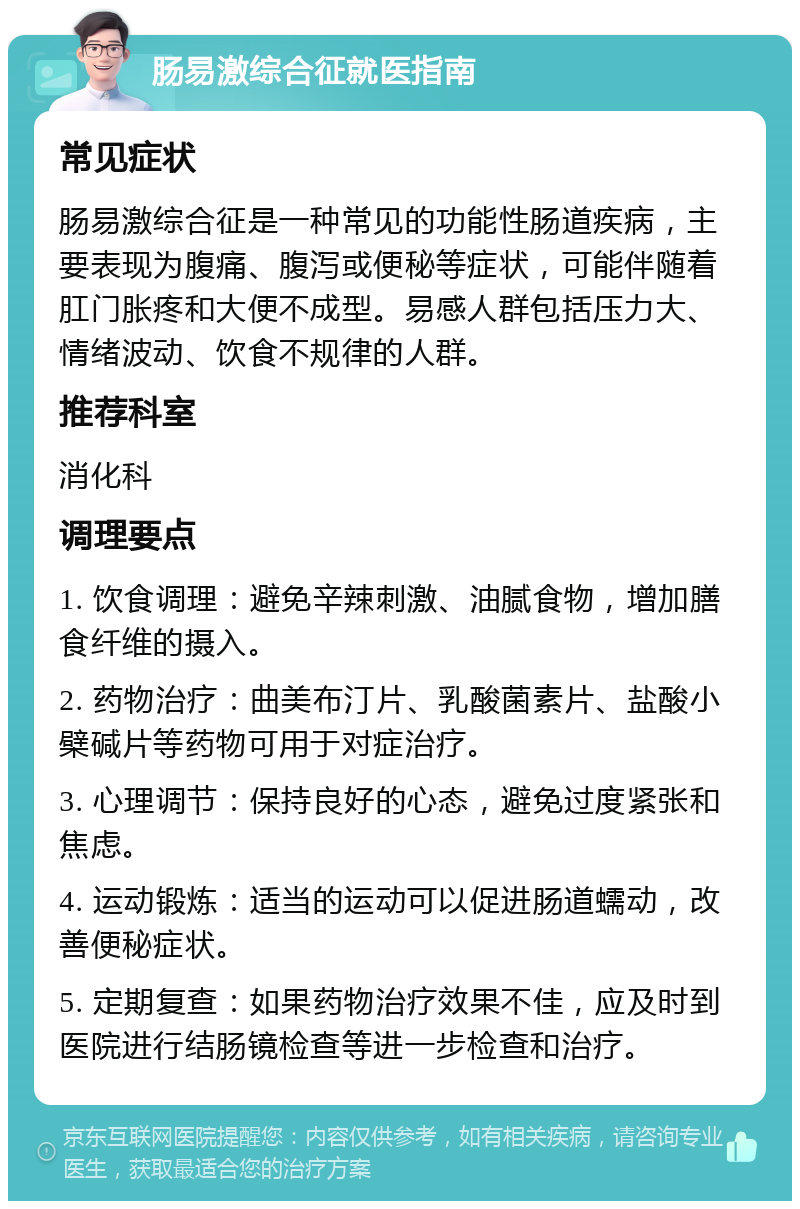 肠易激综合征就医指南 常见症状 肠易激综合征是一种常见的功能性肠道疾病，主要表现为腹痛、腹泻或便秘等症状，可能伴随着肛门胀疼和大便不成型。易感人群包括压力大、情绪波动、饮食不规律的人群。 推荐科室 消化科 调理要点 1. 饮食调理：避免辛辣刺激、油腻食物，增加膳食纤维的摄入。 2. 药物治疗：曲美布汀片、乳酸菌素片、盐酸小檗碱片等药物可用于对症治疗。 3. 心理调节：保持良好的心态，避免过度紧张和焦虑。 4. 运动锻炼：适当的运动可以促进肠道蠕动，改善便秘症状。 5. 定期复查：如果药物治疗效果不佳，应及时到医院进行结肠镜检查等进一步检查和治疗。