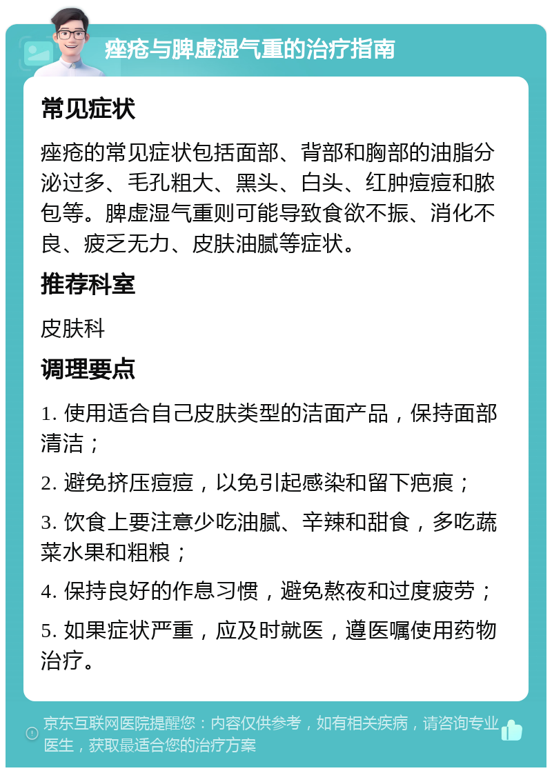 痤疮与脾虚湿气重的治疗指南 常见症状 痤疮的常见症状包括面部、背部和胸部的油脂分泌过多、毛孔粗大、黑头、白头、红肿痘痘和脓包等。脾虚湿气重则可能导致食欲不振、消化不良、疲乏无力、皮肤油腻等症状。 推荐科室 皮肤科 调理要点 1. 使用适合自己皮肤类型的洁面产品，保持面部清洁； 2. 避免挤压痘痘，以免引起感染和留下疤痕； 3. 饮食上要注意少吃油腻、辛辣和甜食，多吃蔬菜水果和粗粮； 4. 保持良好的作息习惯，避免熬夜和过度疲劳； 5. 如果症状严重，应及时就医，遵医嘱使用药物治疗。