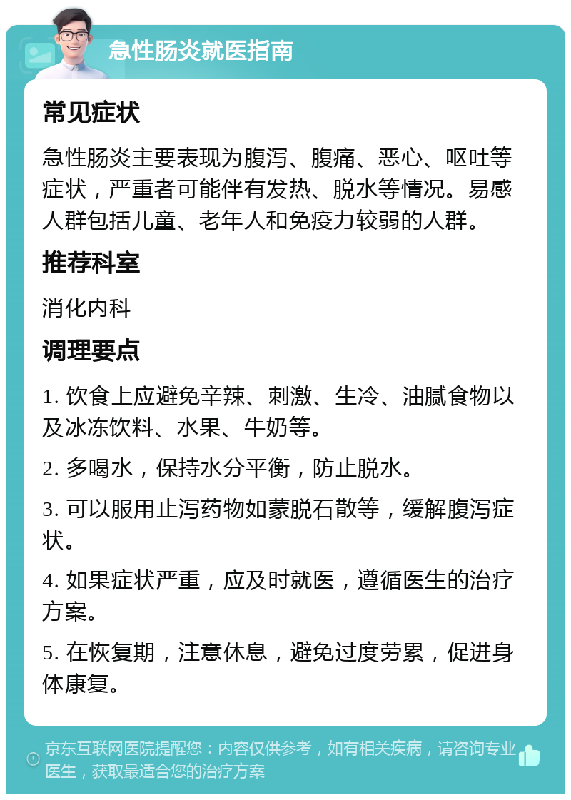 急性肠炎就医指南 常见症状 急性肠炎主要表现为腹泻、腹痛、恶心、呕吐等症状，严重者可能伴有发热、脱水等情况。易感人群包括儿童、老年人和免疫力较弱的人群。 推荐科室 消化内科 调理要点 1. 饮食上应避免辛辣、刺激、生冷、油腻食物以及冰冻饮料、水果、牛奶等。 2. 多喝水，保持水分平衡，防止脱水。 3. 可以服用止泻药物如蒙脱石散等，缓解腹泻症状。 4. 如果症状严重，应及时就医，遵循医生的治疗方案。 5. 在恢复期，注意休息，避免过度劳累，促进身体康复。