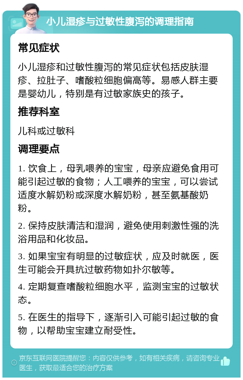 小儿湿疹与过敏性腹泻的调理指南 常见症状 小儿湿疹和过敏性腹泻的常见症状包括皮肤湿疹、拉肚子、嗜酸粒细胞偏高等。易感人群主要是婴幼儿，特别是有过敏家族史的孩子。 推荐科室 儿科或过敏科 调理要点 1. 饮食上，母乳喂养的宝宝，母亲应避免食用可能引起过敏的食物；人工喂养的宝宝，可以尝试适度水解奶粉或深度水解奶粉，甚至氨基酸奶粉。 2. 保持皮肤清洁和湿润，避免使用刺激性强的洗浴用品和化妆品。 3. 如果宝宝有明显的过敏症状，应及时就医，医生可能会开具抗过敏药物如扑尔敏等。 4. 定期复查嗜酸粒细胞水平，监测宝宝的过敏状态。 5. 在医生的指导下，逐渐引入可能引起过敏的食物，以帮助宝宝建立耐受性。