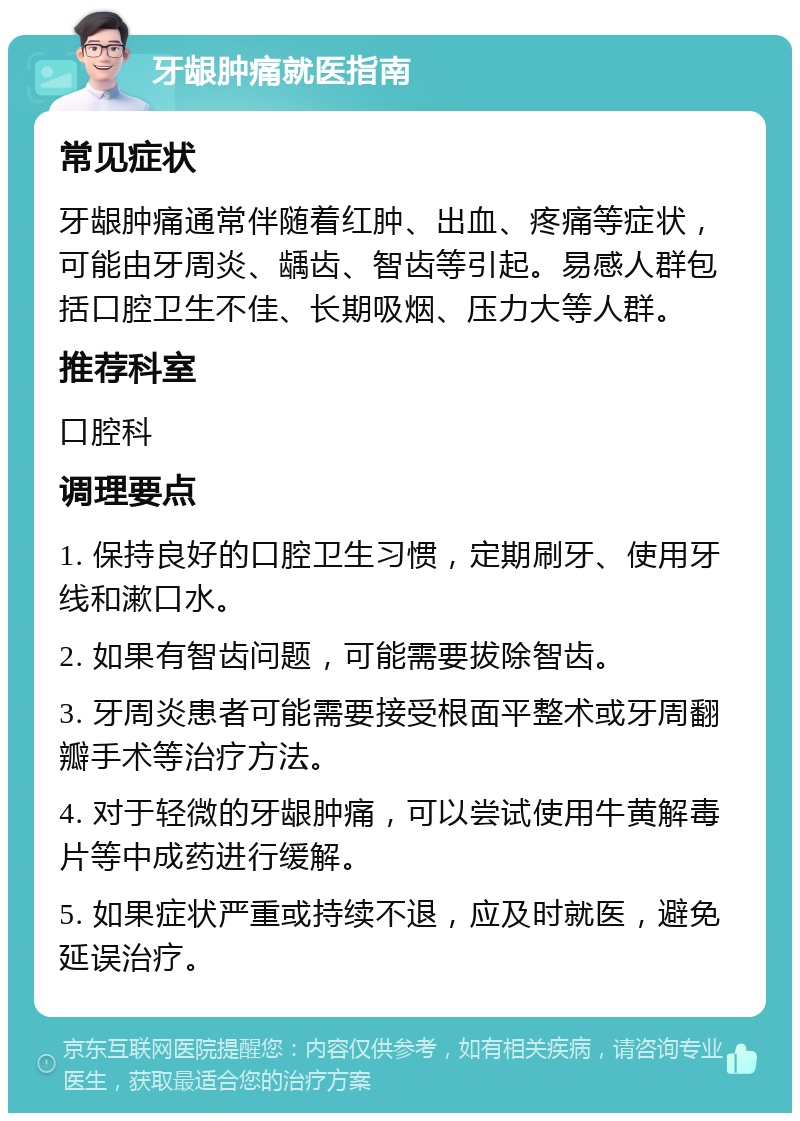 牙龈肿痛就医指南 常见症状 牙龈肿痛通常伴随着红肿、出血、疼痛等症状，可能由牙周炎、龋齿、智齿等引起。易感人群包括口腔卫生不佳、长期吸烟、压力大等人群。 推荐科室 口腔科 调理要点 1. 保持良好的口腔卫生习惯，定期刷牙、使用牙线和漱口水。 2. 如果有智齿问题，可能需要拔除智齿。 3. 牙周炎患者可能需要接受根面平整术或牙周翻瓣手术等治疗方法。 4. 对于轻微的牙龈肿痛，可以尝试使用牛黄解毒片等中成药进行缓解。 5. 如果症状严重或持续不退，应及时就医，避免延误治疗。